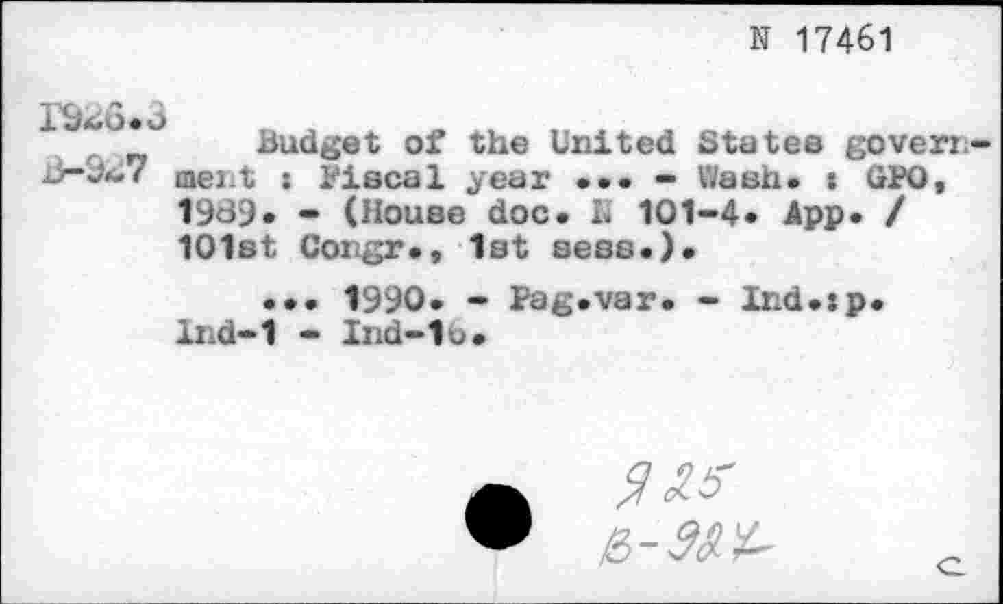 ﻿N 17461
IÔ4Ô«3
Ji—
Budget of the United States government : Fiscal year ••• - Wash. : GPO, 1939. - (House doc. h 101-4* App. / 101st Congr*, 1st sess.).
... 1990. - Fag.var. - Ind.:p* lnd-1 - Ind-lb»